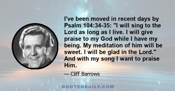 I've been moved in recent days by Psalm 104:34-35: I will sing to the Lord as long as I live. I will give praise to my God while I have my being. My meditation of him will be sweet. I will be glad in the Lord. And with