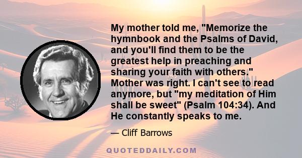 My mother told me, Memorize the hymnbook and the Psalms of David, and you'll find them to be the greatest help in preaching and sharing your faith with others. Mother was right. I can't see to read anymore, but my