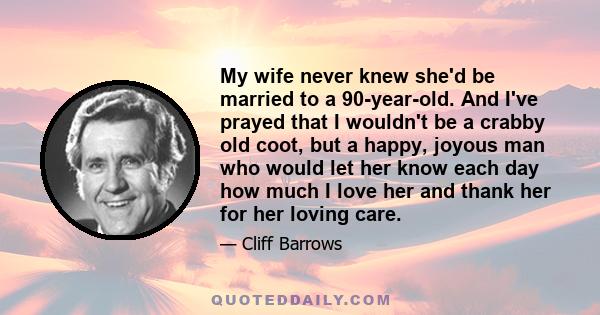 My wife never knew she'd be married to a 90-year-old. And I've prayed that I wouldn't be a crabby old coot, but a happy, joyous man who would let her know each day how much I love her and thank her for her loving care.