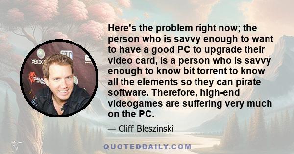 Here's the problem right now; the person who is savvy enough to want to have a good PC to upgrade their video card, is a person who is savvy enough to know bit torrent to know all the elements so they can pirate