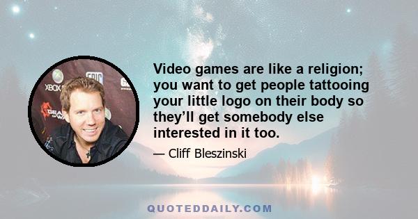 Video games are like a religion; you want to get people tattooing your little logo on their body so they’ll get somebody else interested in it too.