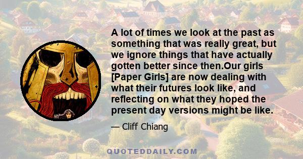 A lot of times we look at the past as something that was really great, but we ignore things that have actually gotten better since then.Our girls [Paper Girls] are now dealing with what their futures look like, and