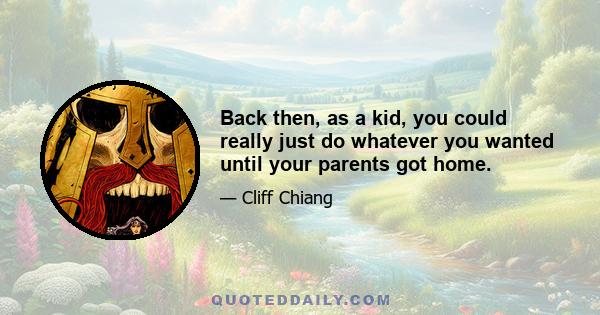 Back then, as a kid, you could really just do whatever you wanted until your parents got home.