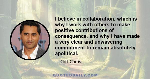 I believe in collaboration, which is why I work with others to make positive contributions of consequence, and why I have made a very clear and unwavering commitment to remain absolutely apolitical.