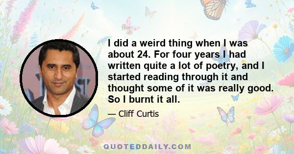 I did a weird thing when I was about 24. For four years I had written quite a lot of poetry, and I started reading through it and thought some of it was really good. So I burnt it all.