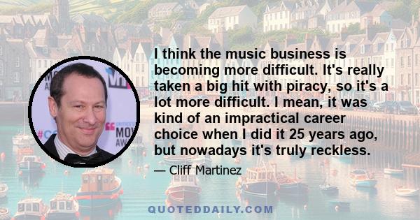 I think the music business is becoming more difficult. It's really taken a big hit with piracy, so it's a lot more difficult. I mean, it was kind of an impractical career choice when I did it 25 years ago, but nowadays