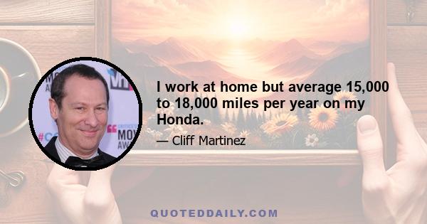 I work at home but average 15,000 to 18,000 miles per year on my Honda.