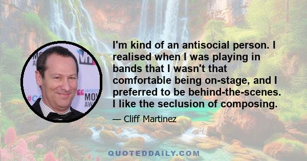 I'm kind of an antisocial person. I realised when I was playing in bands that I wasn't that comfortable being on-stage, and I preferred to be behind-the-scenes. I like the seclusion of composing.