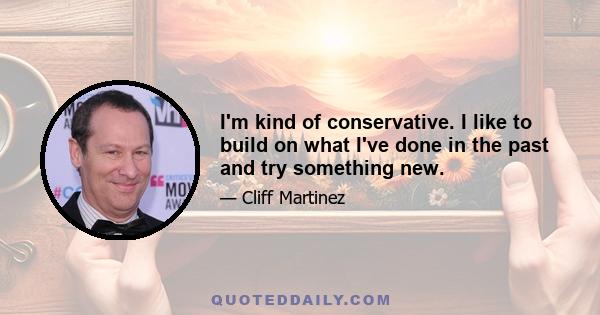 I'm kind of conservative. I like to build on what I've done in the past and try something new.