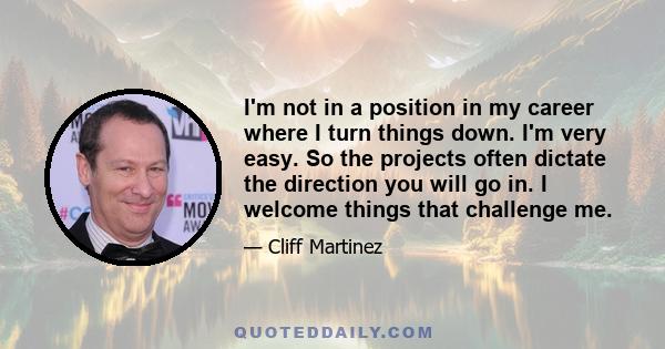 I'm not in a position in my career where I turn things down. I'm very easy. So the projects often dictate the direction you will go in. I welcome things that challenge me.