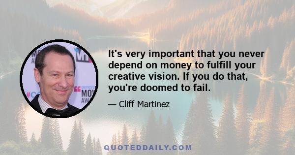 It's very important that you never depend on money to fulfill your creative vision. If you do that, you're doomed to fail.