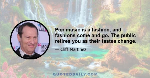 Pop music is a fashion, and fashions come and go. The public retires you as their tastes change.