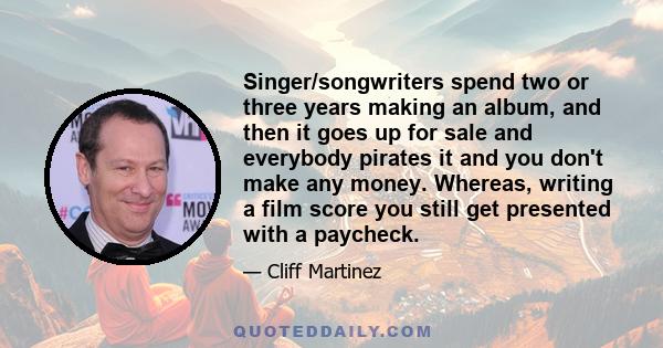 Singer/songwriters spend two or three years making an album, and then it goes up for sale and everybody pirates it and you don't make any money. Whereas, writing a film score you still get presented with a paycheck.