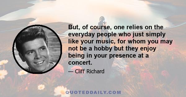 But, of course, one relies on the everyday people who just simply like your music, for whom you may not be a hobby but they enjoy being in your presence at a concert.