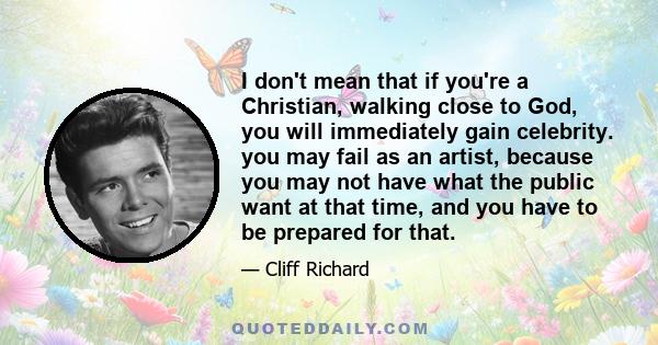 I don't mean that if you're a Christian, walking close to God, you will immediately gain celebrity. you may fail as an artist, because you may not have what the public want at that time, and you have to be prepared for