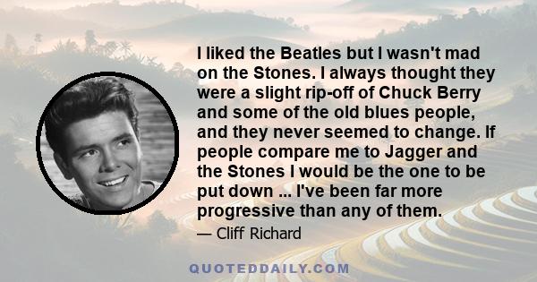 I liked the Beatles but I wasn't mad on the Stones. I always thought they were a slight rip-off of Chuck Berry and some of the old blues people, and they never seemed to change. If people compare me to Jagger and the