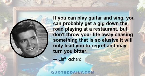 If you can play guitar and sing, you can probably get a gig down the road playing at a restaurant, but don't throw your life away chasing something that is so elusive it will only lead you to regret and may turn you