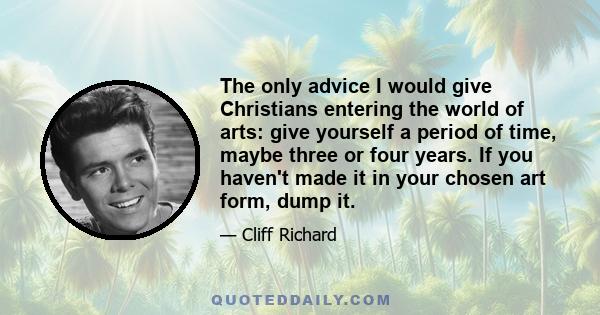 The only advice I would give Christians entering the world of arts: give yourself a period of time, maybe three or four years. If you haven't made it in your chosen art form, dump it.