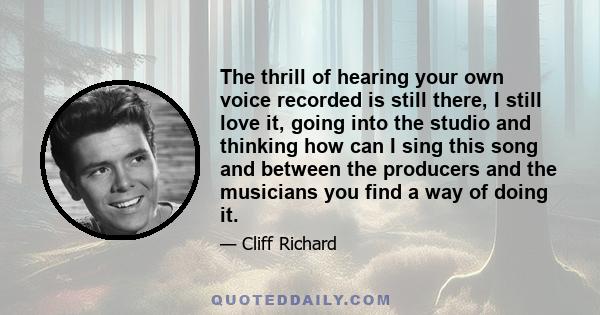 The thrill of hearing your own voice recorded is still there, I still love it, going into the studio and thinking how can I sing this song and between the producers and the musicians you find a way of doing it.