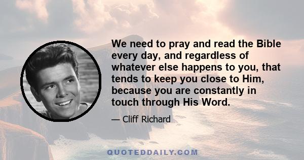 We need to pray and read the Bible every day, and regardless of whatever else happens to you, that tends to keep you close to Him, because you are constantly in touch through His Word.