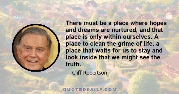 There must be a place where hopes and dreams are nurtured, and that place is only within ourselves. A place to clean the grime of life, a place that waits for us to stay and look inside that we might see the truth.