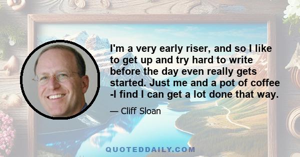 I'm a very early riser, and so I like to get up and try hard to write before the day even really gets started. Just me and a pot of coffee -I find I can get a lot done that way.