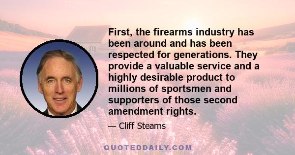 First, the firearms industry has been around and has been respected for generations. They provide a valuable service and a highly desirable product to millions of sportsmen and supporters of those second amendment