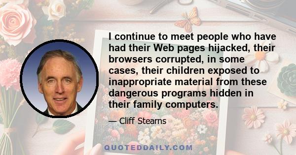 I continue to meet people who have had their Web pages hijacked, their browsers corrupted, in some cases, their children exposed to inappropriate material from these dangerous programs hidden in their family computers.