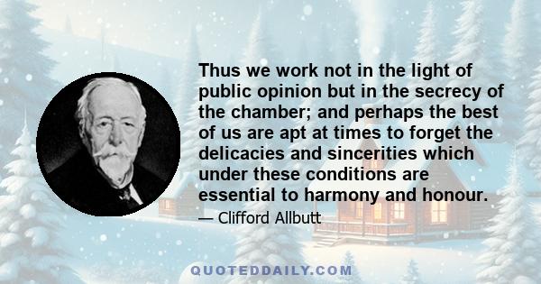 Thus we work not in the light of public opinion but in the secrecy of the chamber; and perhaps the best of us are apt at times to forget the delicacies and sincerities which under these conditions are essential to