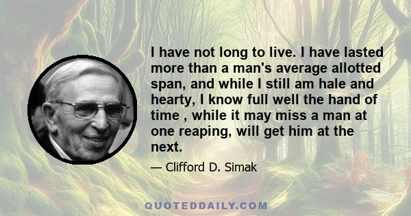 I have not long to live. I have lasted more than a man's average allotted span, and while I still am hale and hearty, I know full well the hand of time , while it may miss a man at one reaping, will get him at the next.