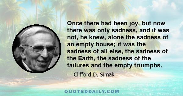 Once there had been joy, but now there was only sadness, and it was not, he knew, alone the sadness of an empty house; it was the sadness of all else, the sadness of the Earth, the sadness of the failures and the empty