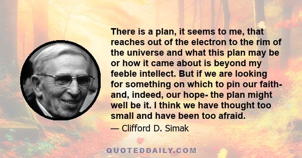 There is a plan, it seems to me, that reaches out of the electron to the rim of the universe and what this plan may be or how it came about is beyond my feeble intellect. But if we are looking for something on which to