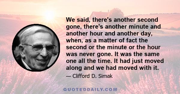 We said, there's another second gone, there's another minute and another hour and another day, when, as a matter of fact the second or the minute or the hour was never gone. It was the same one all the time. It had just 