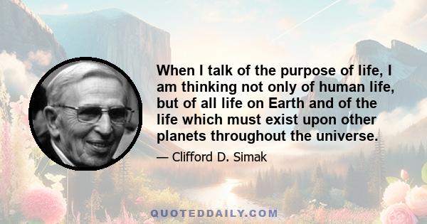 When I talk of the purpose of life, I am thinking not only of human life, but of all life on Earth and of the life which must exist upon other planets throughout the universe.