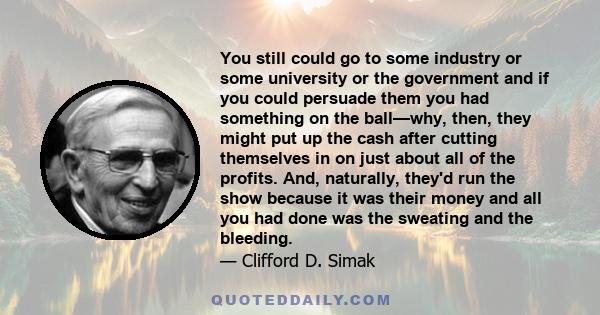 You still could go to some industry or some university or the government and if you could persuade them you had something on the ball—why, then, they might put up the cash after cutting themselves in on just about all