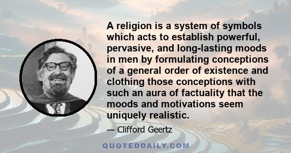 A religion is a system of symbols which acts to establish powerful, pervasive, and long-lasting moods in men by formulating conceptions of a general order of existence and clothing those conceptions with such an aura of 