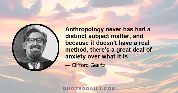 Anthropology never has had a distinct subject matter, and because it doesn't have a real method, there's a great deal of anxiety over what it is