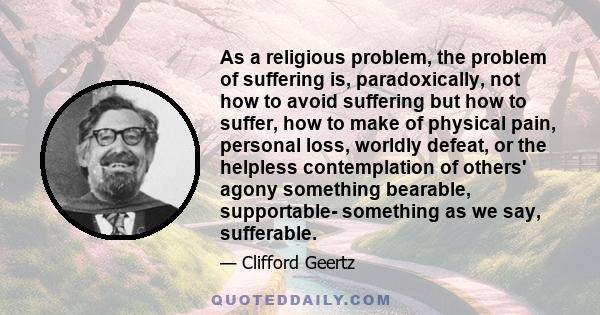 As a religious problem, the problem of suffering is, paradoxically, not how to avoid suffering but how to suffer, how to make of physical pain, personal loss, worldly defeat, or the helpless contemplation of others'