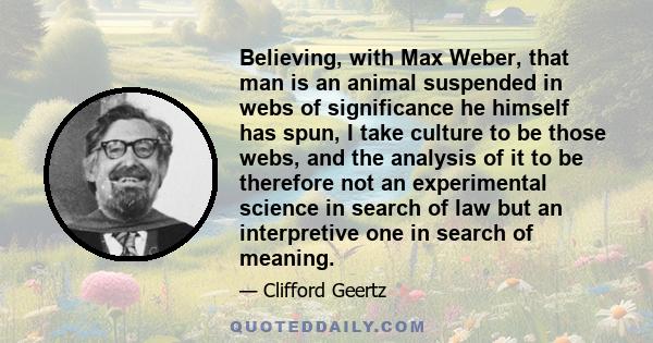 Believing, with Max Weber, that man is an animal suspended in webs of significance he himself has spun, I take culture to be those webs, and the analysis of it to be therefore not an experimental science in search of