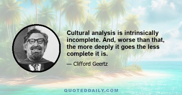 Cultural analysis is intrinsically incomplete. And, worse than that, the more deeply it goes the less complete it is.