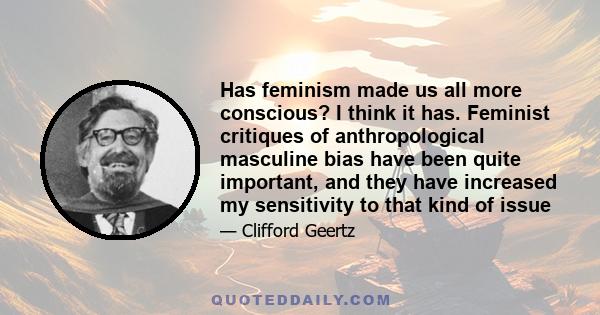 Has feminism made us all more conscious? I think it has. Feminist critiques of anthropological masculine bias have been quite important, and they have increased my sensitivity to that kind of issue