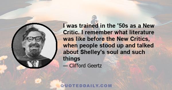 I was trained in the '50s as a New Critic. I remember what literature was like before the New Critics, when people stood up and talked about Shelley's soul and such things