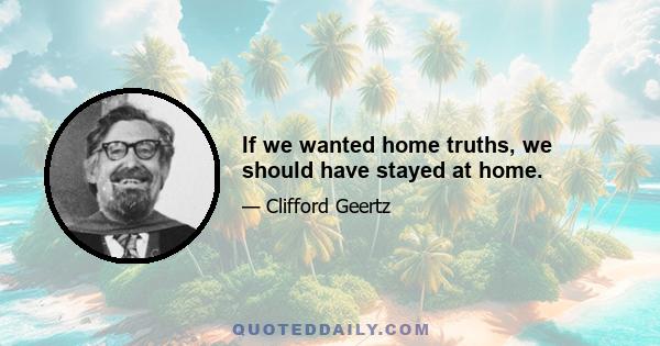 If we wanted home truths, we should have stayed at home.