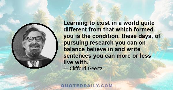 Learning to exist in a world quite different from that which formed you is the condition, these days, of pursuing research you can on balance believe in and write sentences you can more or less live with.