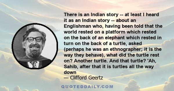 There is an Indian story -- at least I heard it as an Indian story -- about an Englishman who, having been told that the world rested on a platform which rested on the back of an elephant which rested in turn on the