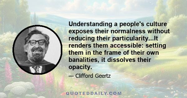 Understanding a people's culture exposes their normalness without reducing their particularity...It renders them accessible: setting them in the frame of their own banalities, it dissolves their opacity.