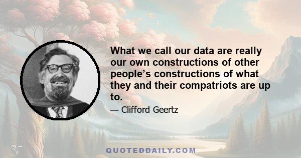 What we call our data are really our own constructions of other people’s constructions of what they and their compatriots are up to.