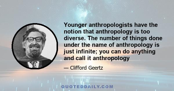 Younger anthropologists have the notion that anthropology is too diverse. The number of things done under the name of anthropology is just infinite; you can do anything and call it anthropology