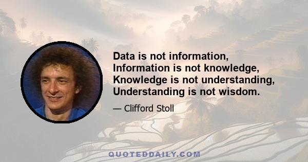 Data is not information, Information is not knowledge, Knowledge is not understanding, Understanding is not wisdom.