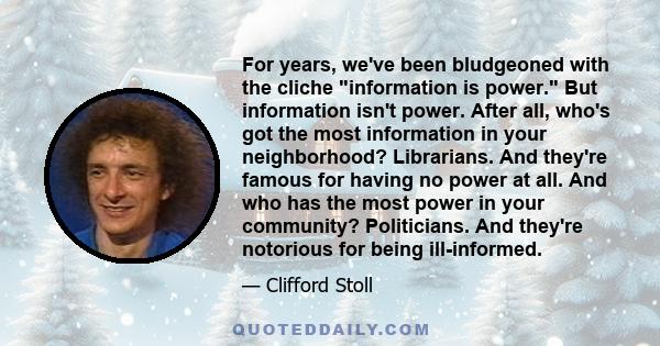 For years, we've been bludgeoned with the cliche information is power. But information isn't power. After all, who's got the most information in your neighborhood? Librarians. And they're famous for having no power at